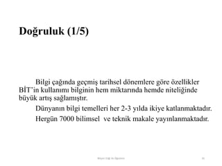 Doğruluk (1/5)
Bilgi çağında geçmiş tarihsel dönemlere göre özellikler
BİT‟in kullanımı bilginin hem miktarında hemde niteliğinde
büyük artış sağlamıştır.
Dünyanın bilgi temelleri her 2-3 yılda ikiye katlanmaktadır.
Hergün 7000 bilimsel ve teknik makale yayınlanmaktadır.
Bilişim Etiği Ve Öğretimi 35
 