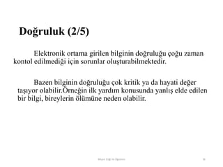 Elektronik ortama girilen bilginin doğruluğu çoğu zaman
kontol edilmediği için sorunlar oluşturabilmektedir.
Bazen bilginin doğruluğu çok kritik ya da hayati değer
taşıyor olabilir.Örneğin ilk yardım konusunda yanlış elde edilen
bir bilgi, bireylerin ölümüne neden olabilir.
Bilişim Etiği Ve Öğretimi 36
Doğruluk (2/5)
 