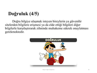 Doğru bilgiye ulaşmak isteyen bireylerin ya güvenilir
sitelerden bilgilere erişmesi ya da elde ettiği bilgileri diğer
bilgilerle karşılaştırarak zihninde muhakeme ederek onaylatması
gerekmektedir.
Bilişim Etiği Ve Öğretimi 38
Doğruluk (4/5)
 