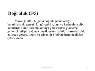 Mason (1986), bilginin doğruluğunun ortaya
konulmasında gerçeklik , güvenirlik, tam ve kesin olma gibi
konularda kimin sorumlu olduğu gibi soruları gündeme
getirerek bilişim çağında büyük miktarda bilgi arasından elde
edilecek gerçek, doğru ve güvenilir bilginin önemine dikkat
çekmektedir.
Bilişim Etiği Ve Öğretimi 39
Doğruluk (5/5)
 