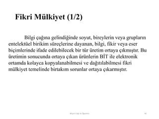 Fikri Mülkiyet (1/2)
Bilgi çağına gelindiğinde soyut, bireylerin veya grupların
entelektüel birikim süreçlerine dayanan, bilgi, fikir veya eser
biçimlerinde ifade edilebilecek bir tür üretim ortaya çıkmıştır. Bu
üretimin sonucunda ortaya çıkan ürünlerin BİT ile elektronik
ortamda kolayca kopyalanabilmesi ve dağıtılabilmesi fikri
mülkiyet temelinde birtakım sorunlar ortaya çıkarmıştır.
Bilişim Etiği Ve Öğretimi 40
 