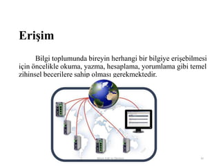 Erişim
Bilgi toplumunda bireyin herhangi bir bilgiye erişebilmesi
için öncelikle okuma, yazma, hesaplama, yorumlama gibi temel
zihinsel becerilere sahip olması gerekmektedir.
Bilişim Etiği Ve Öğretimi 42
 