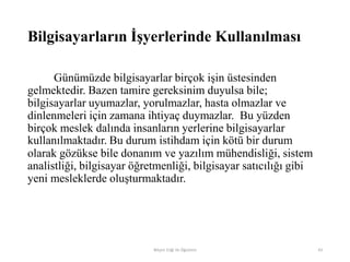 Bilgisayarların İşyerlerinde Kullanılması
Günümüzde bilgisayarlar birçok işin üstesinden
gelmektedir. Bazen tamire gereksinim duyulsa bile;
bilgisayarlar uyumazlar, yorulmazlar, hasta olmazlar ve
dinlenmeleri için zamana ihtiyaç duymazlar. Bu yüzden
birçok meslek dalında insanların yerlerine bilgisayarlar
kullanılmaktadır. Bu durum istihdam için kötü bir durum
olarak gözükse bile donanım ve yazılım mühendisliği, sistem
analistliği, bilgisayar öğretmenliği, bilgisayar satıcılığı gibi
yeni mesleklerde oluşturmaktadır.
Bilişim Etiği Ve Öğretimi 43
 