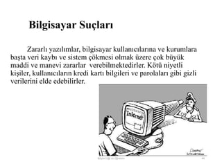Bilgisayar Suçları
Zararlı yazılımlar, bilgisayar kullanıcılarına ve kurumlara
başta veri kaybı ve sistem çökmesi olmak üzere çok büyük
maddi ve manevi zararlar verebilmektedirler. Kötü niyetli
kişiler, kullanıcıların kredi kartı bilgileri ve parolaları gibi gizli
verilerini elde edebilirler.
Bilişim Etiği Ve Öğretimi 44
 