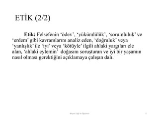 Etik: Felsefenin „ödev‟, „yükümlülük‟, „sorumluluk‟ ve
„erdem‟ gibi kavramlarını analiz eden, „doğruluk‟ veya
„yanlışlık‟ ile „iyi‟ veya „kötüyle‟ ilgili ahlaki yargıları ele
alan, „ahlaki eylemin‟ doğasını soruşturan ve iyi bir yaşamın
nasıl olması gerektiğini açıklamaya çalışan dalı.
Bilişim Etiği Ve Öğretimi 5
ETİK (2/2)
 