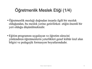 Öğretmenlik Meslek Etiği (1/4)
• Öğretmenlik mesleği doğrudan insanla ilgili bir meslek
olduğundan, bu meslek yerine getirilirken etiğin önemli bir
yeri olduğu düşünülmektedir.
• Eğitim programını uygulayan ve öğretim sürecini
yönlendiren öğretmenlerin yeterlikleri genel kültür özel alan
bilgisi ve pedagojik formasyon boyutlarındadır.
Bilişim Etiği Ve Öğretimi 50
 