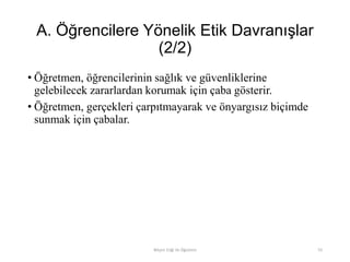 A. Öğrencilere Yönelik Etik Davranışlar
(2/2)
• Öğretmen, öğrencilerinin sağlık ve güvenliklerine
gelebilecek zararlardan korumak için çaba gösterir.
• Öğretmen, gerçekleri çarpıtmayarak ve önyargısız biçimde
sunmak için çabalar.
Bilişim Etiği Ve Öğretimi 55
 