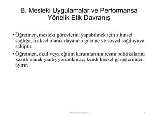 B. Mesleki Uygulamalar ve Performansa
Yönelik Etik Davranış
• Öğretmen, mesleki görevlerini yapabilmek için zihinsel
sağlığa, fiziksel olarak dayanma gücüne ve sosyal sağduyuya
sahiptir.
• Öğretmen, okul veya eğitim kurumlarının resmi politikalarını
kasıtlı olarak yanlış yorumlamaz, kendi kişisel görüşlerinden
ayırır.
Bilişim Etiği Ve Öğretimi 56
 