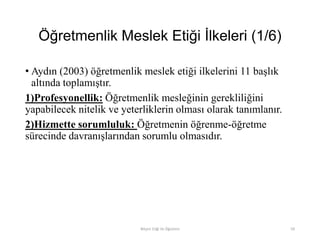 Öğretmenlik Meslek Etiği İlkeleri (1/6)
• Aydın (2003) öğretmenlik meslek etiği ilkelerini 11 başlık
altında toplamıştır.
1)Profesyonellik: Öğretmenlik mesleğinin gerekliliğini
yapabilecek nitelik ve yeterliklerin olması olarak tanımlanır.
2)Hizmette sorumluluk: Öğretmenin öğrenme-öğretme
sürecinde davranışlarından sorumlu olmasıdır.
Bilişim Etiği Ve Öğretimi 59
 