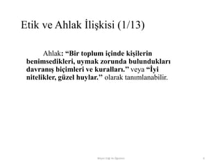 Ahlak: “Bir toplum içinde kişilerin
benimsedikleri, uymak zorunda bulundukları
davranış biçimleri ve kuralları.’’ veya “İyi
nitelikler, güzel huylar.’’ olarak tanımlanabilir.
Bilişim Etiği Ve Öğretimi 6
Etik ve Ahlak İlişkisi (1/13)
 