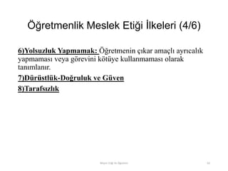 Öğretmenlik Meslek Etiği İlkeleri (4/6)
6)Yolsuzluk Yapmamak: Öğretmenin çıkar amaçlı ayrıcalık
yapmaması veya görevini kötüye kullanmaması olarak
tanımlanır.
7)Dürüstlük-Doğruluk ve Güven
8)Tarafsızlık
Bilişim Etiği Ve Öğretimi 62
 