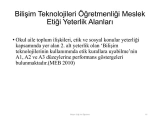 Bilişim Teknolojileri Öğretmenliği Meslek
Etiği Yeterlik Alanları
• Okul aile toplum ilişkileri, etik ve sosyal konular yeterliği
kapsamında yer alan 2. alt yeterlik olan „Bilişim
teknolojilerinin kullanımında etik kurallara uyabilme‟nin
A1, A2 ve A3 düzeylerine performans göstergeleri
bulunmaktadır.(MEB 2010)
Bilişim Etiği Ve Öğretimi 67
 