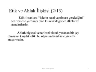 Etik:İnsanlara „„işlerin nasıl yapılması gerektiğini‟‟
belirlemede yardımcı olan kılavuz değerler, ilkeler ve
standartlardır.
Ahlak olgusal ve tarihsel olarak yaşanan bir şey
olmasına karşılık etik, bu olgunun kendisine yönelik
araştırmadır.
Bilişim Etiği Ve Öğretimi 7
Etik ve Ahlak İlişkisi (2/13)
 