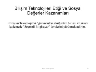 Bilişim Teknolojileri Etiği ve Sosyal
Değerler Kazanımları
• Bilişim Teknolojileri öğretmenleri ilköğretim birinci ve ikinci
kademede "Seçmeli Bilgisayar'' derslerini yürütmektedirler.
Bilişim Etiği Ve Öğretimi 72
 