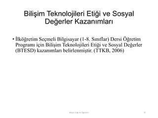 Bilişim Teknolojileri Etiği ve Sosyal
Değerler Kazanımları
• İlköğretim Seçmeli Bilgisayar (1-8. Sınıflar) Dersi Öğretim
Programı için Bilişim Teknolojileri Etiği ve Sosyal Değerler
(BTESD) kazanımları belirlenmiştir. (TTKB, 2006)
Bilişim Etiği Ve Öğretimi 73
 
