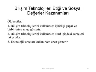 Bilişim Teknolojileri Etiği ve Sosyal
Değerler Kazanımları
Öğrenciler;
1. Bilişim teknolojilerini kullanırken işbirliği yapar ve
birbirlerine saygı gösterir.
2. Bilişim teknolojilerini kullanırken sınıf içindeki süreçleri
takip eder.
3. Teknolojik araçları kullanırken özen gösterir.
Bilişim Etiği Ve Öğretimi 74
 