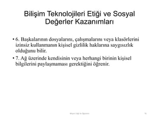 Bilişim Teknolojileri Etiği ve Sosyal
Değerler Kazanımları
• 6. Başkalarının dosyalarını, çalışmalarını veya klasörlerini
izinsiz kullanmanın kişisel gizlilik haklarına saygısızlık
olduğunu bilir.
• 7. Ağ üzerinde kendisinin veya herhangi birinin kişisel
bilgilerini paylaşmaması gerektiğini öğrenir.
Bilişim Etiği Ve Öğretimi 76
 