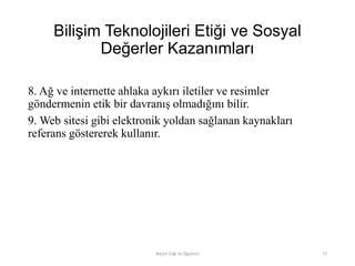 Bilişim Teknolojileri Etiği ve Sosyal
Değerler Kazanımları
8. Ağ ve internette ahlaka aykırı iletiler ve resimler
göndermenin etik bir davranış olmadığını bilir.
9. Web sitesi gibi elektronik yoldan sağlanan kaynakları
referans göstererek kullanır.
Bilişim Etiği Ve Öğretimi 77
 