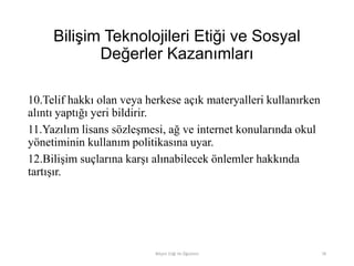 Bilişim Teknolojileri Etiği ve Sosyal
Değerler Kazanımları
10.Telif hakkı olan veya herkese açık materyalleri kullanırken
alıntı yaptığı yeri bildirir.
11.Yazılım lisans sözleşmesi, ağ ve internet konularında okul
yönetiminin kullanım politikasına uyar.
12.Bilişim suçlarına karşı alınabilecek önlemler hakkında
tartışır.
Bilişim Etiği Ve Öğretimi 78
 
