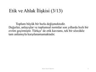 Toplum büyük bir hızla değişmektedir.
Değerler, anlayışlar ve toplumsal normlar son yıllarda hızlı bir
evrim geçirmiştir. Türkçe‟ de etik kavramı, tek bir sözcükle
tam anlamıyla karşılanamamaktadır.
Bilişim Etiği Ve Öğretimi 8
Etik ve Ahlak İlişkisi (3/13)
 