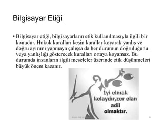 Bilgisayar Etiği
• Bilgisayar etiği, bilgisayarların etik kullanılmasıyla ilgili bir
konudur. Hukuk kuralları kesin kurallar koyarak yanlış ve
doğru ayırımı yapmaya çalışsa da her durumun doğruluğunu
veya yanlışlığı gösterecek kuralları ortaya koyamaz. Bu
durumda insanların ilgili meseleler üzerinde etik düşünmeleri
büyük önem kazanır.
Bilişim Etiği Ve Öğretimi 83
 