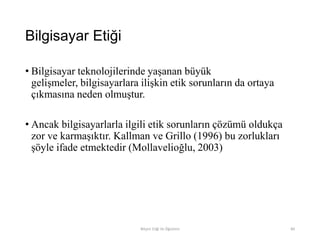 Bilgisayar Etiği
• Bilgisayar teknolojilerinde yaşanan büyük
gelişmeler, bilgisayarlara ilişkin etik sorunların da ortaya
çıkmasına neden olmuştur.
• Ancak bilgisayarlarla ilgili etik sorunların çözümü oldukça
zor ve karmaşıktır. Kallman ve Grillo (1996) bu zorlukları
şöyle ifade etmektedir (Mollavelioğlu, 2003)
Bilişim Etiği Ve Öğretimi 84
 
