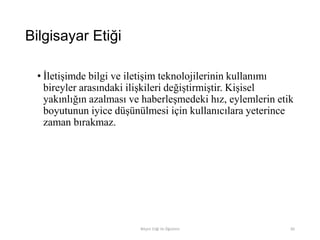 Bilgisayar Etiği
• İletişimde bilgi ve iletişim teknolojilerinin kullanımı
bireyler arasındaki ilişkileri değiştirmiştir. Kişisel
yakınlığın azalması ve haberleşmedeki hız, eylemlerin etik
boyutunun iyice düşünülmesi için kullanıcılara yeterince
zaman bırakmaz.
Bilişim Etiği Ve Öğretimi 85
 