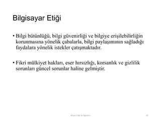 Bilgisayar Etiği
• Bilgi bütünlüğü, bilgi güvenirliği ve bilgiye erişilebilirliğin
korunmasına yönelik çabalarla, bilgi paylaşımının sağladığı
faydalara yönelik istekler çatışmaktadır.
• Fikri mülkiyet hakları, eser hırsızlığı, korsanlık ve gizlilik
sorunları güncel sorunlar haline gelmiştir.
Bilişim Etiği Ve Öğretimi 87
 