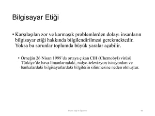 Bilgisayar Etiği
• Karşılaşılan zor ve karmaşık problemlerden dolayı insanların
bilgisayar etiği hakkında bilgilendirilmesi gerekmektedir.
Yoksa bu sorunlar toplumda büyük yaralar açabilir.
• Örneğin 26 Nisan 1999‟da ortaya çıkan CIH (Chernobyl) virüsü
Türkiye‟de hava limanlarındaki, radyo-televizyon istasyonları ve
bankalardaki bilgisayarlardaki bilgilerin silinmesine neden olmuştur.
Bilişim Etiği Ve Öğretimi 88
 