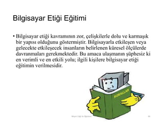Bilgisayar Etiği Eğitimi
• Bilgisayar etiği kavramının zor, çelişkilerle dolu ve karmaşık
bir yapısı olduğunu göstermiştir. Bilgisayarla etkileşen veya
gelecekte etkileşecek insanların belirlenen küresel ölçülerde
davranmaları gerekmektedir. Bu amaca ulaşmanın şüphesiz ki
en verimli ve en etkili yolu; ilgili kişilere bilgisayar etiği
eğitimin verilmesidir.
Bilişim Etiği Ve Öğretimi 89
 