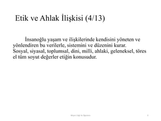 İnsanoğlu yaşam ve ilişkilerinde kendisini yöneten ve
yönlendiren bu verilerle, sistemini ve düzenini kurar.
Sosyal, siyasal, toplumsal, dini, milli, ahlaki, geleneksel, töres
el tüm soyut değerler etiğin konusudur.
Bilişim Etiği Ve Öğretimi 9
Etik ve Ahlak İlişkisi (4/13)
 
