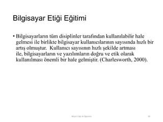 Bilgisayar Etiği Eğitimi
• Bilgisayarların tüm disiplinler tarafından kullanılabilir hale
gelmesi ile birlikte bilgisayar kullanıcılarının sayısında hızlı bir
artış olmuştur. Kullanıcı sayısının hızlı şekilde artması
ile, bilgisayarların ve yazılımların doğru ve etik olarak
kullanılması önemli bir hale gelmiştir. (Charlesworth, 2000).
Bilişim Etiği Ve Öğretimi 90
 