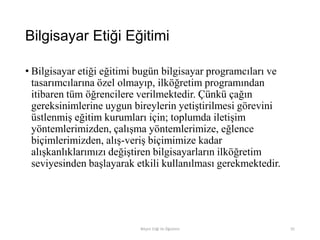 Bilgisayar Etiği Eğitimi
• Bilgisayar etiği eğitimi bugün bilgisayar programcıları ve
tasarımcılarına özel olmayıp, ilköğretim programından
itibaren tüm öğrencilere verilmektedir. Çünkü çağın
gereksinimlerine uygun bireylerin yetiştirilmesi görevini
üstlenmiş eğitim kurumları için; toplumda iletişim
yöntemlerimizden, çalışma yöntemlerimize, eğlence
biçimlerimizden, alış-veriş biçimimize kadar
alışkanlıklarımızı değiştiren bilgisayarların ilköğretim
seviyesinden başlayarak etkili kullanılması gerekmektedir.
Bilişim Etiği Ve Öğretimi 91
 