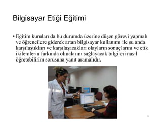 Bilgisayar Etiği Eğitimi
• Eğitim kuruları da bu durumda üzerine düşen görevi yapmalı
ve öğrencilere giderek artan bilgisayar kullanımı ile şu anda
karşılaştıkları ve karşılaşacakları olayların sonuçlarını ve etik
ikilemlerin farkında olmalarını sağlayacak bilgileri nasıl
öğretebilirim sorusuna yanıt aramalıdır.
Bilişim Etiği Ve Öğretimi 92
 