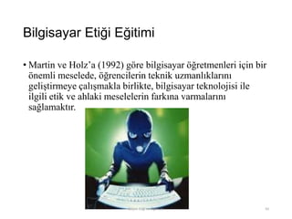 Bilgisayar Etiği Eğitimi
• Martin ve Holz‟a (1992) göre bilgisayar öğretmenleri için bir
önemli meselede, öğrencilerin teknik uzmanlıklarını
geliştirmeye çalışmakla birlikte, bilgisayar teknolojisi ile
ilgili etik ve ahlaki meselelerin farkına varmalarını
sağlamaktır.
Bilişim Etiği Ve Öğretimi 93
 