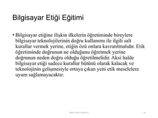 Bilgisayar Etiği Eğitimi
• Bilgisayar etiğine ilişkin ilkelerin öğretiminde bireylere
bilgisayar teknolojilerinin doğru kullanımı ile ilgili salt
kurallar vermek yerine, etiğin özü onlara kavratılmalıdır. Etik
öğretiminde doğrunun ne olduğunu öğretmek yerine
doğrunun neden doğru olduğu öğretilmelidir. Aksi halde
bilgisayar etiği sadece kurallar bütünü olarak kalacak ve
teknolojinin gelişmesiyle ortaya çıkan yeni etik meselelere
uyum sağlamayacaktır.
Bilişim Etiği Ve Öğretimi 94
 