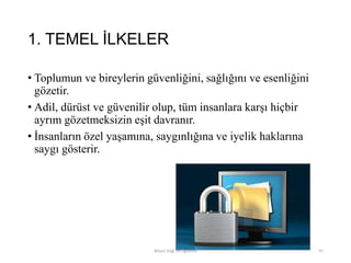 1. TEMEL İLKELER
• Toplumun ve bireylerin güvenliğini, sağlığını ve esenliğini
gözetir.
• Adil, dürüst ve güvenilir olup, tüm insanlara karşı hiçbir
ayrım gözetmeksizin eşit davranır.
• İnsanların özel yaşamına, saygınlığına ve iyelik haklarına
saygı gösterir.
Bilişim Etiği Ve Öğretimi 97
 