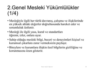 2.Genel Mesleki Yükümlülükler
(1/4)
• Mesleğiyle ilgili her türlü davranış, çalışma ve ilişkilerinde
en yüksek ahlaki değerler doğrultusunda hareket eder ve
sorumluluk üstlenir.
• Mesleği ile ilgili yasa, kural ve standartları
öğrenir, izler, onlara uyar.
• Sahip olduğu mesleki bilgi, beceri ve deneyimleri kişisel ve
kurumsal çıkarlara zarar vermeksizin paylaşır.
• Bireylere ve kurumlara ilişkin özel bilgilerin gizliliğine ve
korunmasına özen gösterir.
Bilişim Etiği Ve Öğretimi 98
 