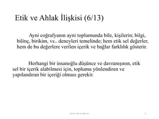 Ayni coğrafyanın ayni toplumunda bile, kişilerin; bilgi,
bilinç, birikim, vs.. deneyleri temelinde; hem etik sel değerler,
hem de bu değerlere verilen içerik ve bağlar farklılık gösterir.
Herhangi bir insanoğlu düşünce ve davranışının, etik
sel bir içerik alabilmesi için, toplumu yönlendiren ve
yapılandıran bir içeriği olması gerekir.
Bilişim Etiği Ve Öğretimi 11
Etik ve Ahlak İlişkisi (6/13)
 