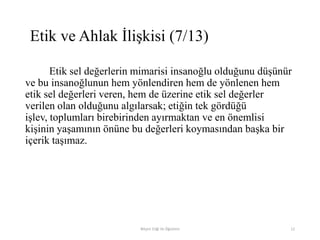 Etik sel değerlerin mimarisi insanoğlu olduğunu düşünür
ve bu insanoğlunun hem yönlendiren hem de yönlenen hem
etik sel değerleri veren, hem de üzerine etik sel değerler
verilen olan olduğunu algılarsak; etiğin tek gördüğü
işlev, toplumları birebirinden ayırmaktan ve en önemlisi
kişinin yaşamının önüne bu değerleri koymasından başka bir
içerik taşımaz.
Bilişim Etiği Ve Öğretimi 12
Etik ve Ahlak İlişkisi (7/13)
 