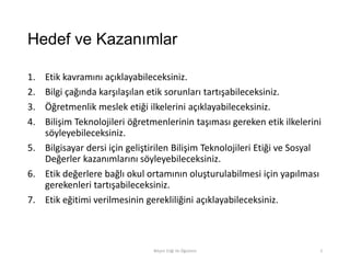 Hedef ve Kazanımlar
1. Etik kavramını açıklayabileceksiniz.
2. Bilgi çağında karşılaşılan etik sorunları tartışabileceksiniz.
3. Öğretmenlik meslek etiği ilkelerini açıklayabileceksiniz.
4. Bilişim Teknolojileri öğretmenlerinin taşıması gereken etik ilkelerini
söyleyebileceksiniz.
5. Bilgisayar dersi için geliştirilen Bilişim Teknolojileri Etiği ve Sosyal
Değerler kazanımlarını söyleyebileceksiniz.
6. Etik değerlere bağlı okul ortamının oluşturulabilmesi için yapılması
gerekenleri tartışabileceksiniz.
7. Etik eğitimi verilmesinin gerekliliğini açıklayabileceksiniz.
Bilişim Etiği Ve Öğretimi 2
 
