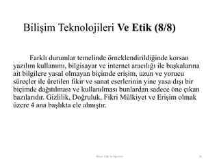 Farklı durumlar temelinde örneklendirildiğinde korsan
yazılım kullanımı, bilgisayar ve internet aracılığı ile başkalarına
ait bilgilere yasal olmayan biçimde erişim, uzun ve yorucu
süreçler ile üretilen fikir ve sanat eserlerinin yine yasa dışı bir
biçimde dağıtılması ve kullanılması bunlardan sadece öne çıkan
bazılarıdır. Gizlilik, Doğruluk, Fikri Mülkiyet ve Erişim olmak
üzere 4 ana başlıkta ele almıştır.
Bilişim Etiği Ve Öğretimi 31
Bilişim Teknolojileri Ve Etik (8/8)
 