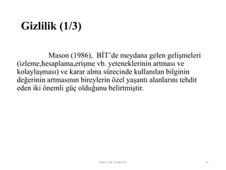 Gizlilik (1/3)
Mason (1986), BİT‟de meydana gelen gelişmeleri
(izleme,hesaplama,erişme vb. yeteneklerinin artması ve
kolaylaşması) ve karar alma sürecinde kullanılan bilginin
değerinin artmasının bireylerin özel yaşantı alanlarını tehdit
eden iki önemli güç olduğunu belirtmiştir.
Bilişim Etiği Ve Öğretimi 32
 