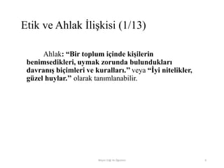 Ahlak: “Bir toplum içinde kişilerin
benimsedikleri, uymak zorunda bulundukları
davranış biçimleri ve kuralları.’’ veya “İyi nitelikler,
güzel huylar.’’ olarak tanımlanabilir.
Bilişim Etiği Ve Öğretimi 6
Etik ve Ahlak İlişkisi (1/13)
 