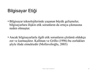 Bilgisayar Etiği
• Bilgisayar teknolojilerinde yaşanan büyük gelişmeler,
bilgisayarlara ilişkin etik sorunların da ortaya çıkmasına
neden olmuştur.
• Ancak bilgisayarlarla ilgili etik sorunların çözümü oldukça
zor ve karmaşıktır. Kallman ve Grillo (1996) bu zorlukları
şöyle ifade etmektedir (Mollavelioğlu, 2003)
Bilişim Etiği Ve Öğretimi 84
 