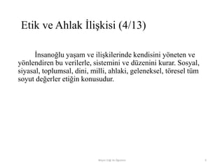 İnsanoğlu yaşam ve ilişkilerinde kendisini yöneten ve
yönlendiren bu verilerle, sistemini ve düzenini kurar. Sosyal,
siyasal, toplumsal, dini, milli, ahlaki, geleneksel, töresel tüm
soyut değerler etiğin konusudur.
Bilişim Etiği Ve Öğretimi 9
Etik ve Ahlak İlişkisi (4/13)
 