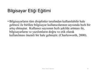 Bilgisayar Etiği Eğitimi
• Bilgisayarların tüm disiplinler tarafından kullanılabilir hale
gelmesi ile birlikte bilgisayar kullanıcılarının sayısında hızlı bir
artış olmuştur. Kullanıcı sayısının hızlı şekilde artması ile,
bilgisayarların ve yazılımların doğru ve etik olarak
kullanılması önemli bir hale gelmiştir. (Charlesworth, 2000).
Bilişim Etiği Ve Öğretimi 90
 