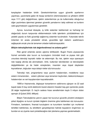 karşılaşılan hatalardan biridir. Gereksinimlerinize uygun         güvenlik ayarlarının
yapılması, yazılımlarla gelen ilk hesap isimlerinin (Administarator) ve şifrelerin (0000
veya 1111 gibi) değiştirilmesi, işletim sistemlerinize ya da kullanmakta olduğumuz
diğer yazılımlara işlenmesi gereken güvenlik yamalarının takip edilmesi ve bunların
vakit geçirmeksizin uygulanması gereklidir.

       Ayrıca, kurumsal düzeyde, iş kritik sistemler belirlenmeli ve herhangi bir
olağanüstü durum karşısında etkilenmeksizin kritik işlemlerin yürütülebilmesi için
yedekli yapıda ve fiziki güvenliği sağlanmış sistemler kurulmalıdır. Yukarıdaki teknik
önlemleri bir arada yönetebilir olmak, güvenlikle ilgili risklerin azaltılmasını
sağlayacak ancak yine de tamamen ortadan kaldıramayacaktır.

Bilişim teknolojilerinde risk değerlendirmesi ne anlama gelir?

      Risk genel anlamda zarara uğrama tehlikesidir. Bugün finans piyasasında
hizmet vermekte olan kurum ve kuruluşların önündeki kredi ve piyasa riski gibi
unsurlara teknoloji kaynaklı riskler de eklenmiştir. Bu risk, işletim veya operasyon
riski başlığı altında ele alınmaktadır. Artık, kullanılan tekniklerden ve teknolojideki
değişikliklerden ya da hatalı süreçlerden, insandan veya dışsal olaylardan
kaynaklanan, doğrudan veya dolaylı riskler söz konusudur.

      Teknoloji riski, programlama veya yazılım hatalarından, modelleme veya
sistem mimarisinden, sistem çökmesi veya tamamen kaybından, telekomünikasyon
hatalarından ve veri kayıplarından kaynaklanabilir.

      1999'un Haziranında, bilgisayar korsanlarının saldırısına uğrayan ve 22 saat
kapalı kalan E-bay isimli elektronik ticaret sitesinin hisseleri beş gün içerisinde yüzde
26 değer kaybetmiştir. E- bay'in sadece hisse senetlerinden kaybı 5 milyon doları
aşmıştır (9 Şubat 2000, Milliyet).

      Bilişim Teknolojilerine yatırım yapan her kurumun güvenlik yönetimi stratejisini
şirket ölçeğine ve kurum içindeki bilgilerin önemine göre belirlemesi söz konusudur.
Firmaların, bankaların, finansal kuruluşların ve kurumların kendileri için muhtemel
tehditleri belirlemesi, bu tehditlerin gerçekleşmesi halinde kayıplarını öngörmesi ve
bundan en az ziyanla nasıl çıkılabileceğine dair planlama yapması gerekmektedir.
 