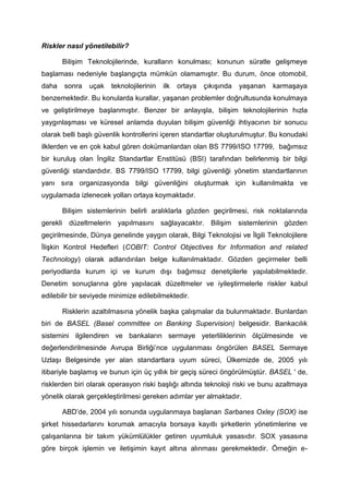 Riskler nasıl yönetilebilir?

       Bilişim Teknolojilerinde, kuralların konulması; konunun süratle gelişmeye
başlaması nedeniyle başlangıçta mümkün olamamıştır. Bu durum, önce otomobil,
daha   sonra    uçak   teknolojilerinin   ilk   ortaya   çıkışında   yaşanan   karmaşaya
benzemektedir. Bu konularda kurallar, yaşanan problemler doğrultusunda konulmaya
ve geliştirilmeye başlanmıştır. Benzer bir anlayışla, bilişim teknolojilerinin hızla
yaygınlaşması ve küresel anlamda duyulan bilişim güvenliği ihtiyacının bir sonucu
olarak belli başlı güvenlik kontrollerini içeren standartlar oluşturulmuştur. Bu konudaki
ilklerden ve en çok kabul gören dokümanlardan olan BS 7799/ISO 17799, bağımsız
bir kuruluş olan İngiliz Standartlar Enstitüsü (BSI) tarafından belirlenmiş bir bilgi
güvenliği standardıdır. BS 7799/ISO 17799, bilgi güvenliği yönetim standartlarının
yanı sıra organizasyonda bilgi güvenliğini oluşturmak için kullanılmakta ve
uygulamada izlenecek yolları ortaya koymaktadır.

       Bilişim sistemlerinin belirli aralıklarla gözden geçirilmesi, risk noktalarında
gerekli düzeltmelerin yapılmasını sağlayacaktır. Bilişim sistemlerinin gözden
geçirilmesinde, Dünya genelinde yaygın olarak, Bilgi Teknolojisi ve İlgili Teknolojilere
İlişkin Kontrol Hedefleri (COBIT: Control Objectives for Information and related
Technology) olarak adlandırılan belge kullanılmaktadır. Gözden geçirmeler belli
periyodlarda kurum içi ve kurum dışı bağımsız denetçilerle yapılabilmektedir.
Denetim sonuçlarına göre yapılacak düzeltmeler ve iyileştirmelerle riskler kabul
edilebilir bir seviyede minimize edilebilmektedir.

       Risklerin azaltılmasına yönelik başka çalışmalar da bulunmaktadır. Bunlardan
biri de BASEL (Basel committee on Banking Supervision) belgesidir. Bankacılık
sistemini ilgilendiren ve bankaların sermaye yeterliliklerinin ölçülmesinde ve
değerlendirilmesinde Avrupa Birliği’nce uygulanması öngörülen BASEL Sermaye
Uzlaşı Belgesinde yer alan standartlara uyum süreci, Ülkemizde de, 2005 yılı
itibariyle başlamış ve bunun için üç yıllık bir geçiş süreci öngörülmüştür. BASEL ' de,
risklerden biri olarak operasyon riski başlığı altında teknoloji riski ve bunu azaltmaya
yönelik olarak gerçekleştirilmesi gereken adımlar yer almaktadır.

       ABD’de, 2004 yılı sonunda uygulanmaya başlanan Sarbanes Oxley (SOX) ise
şirket hissedarlarını korumak amacıyla borsaya kayıtlı şirketlerin yönetimlerine ve
çalışanlarına bir takım yükümlülükler getiren uyumluluk yasasıdır. SOX yasasına
göre birçok işlemin ve iletişimin kayıt altına alınması gerekmektedir. Örneğin e-
 