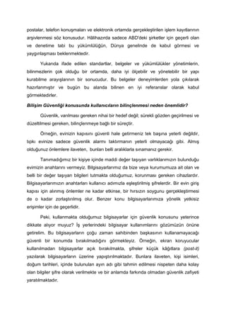 postalar, telefon konuşmaları ve elektronik ortamda gerçekleştirilen işlem kayıtlarının
arşivlenmesi söz konusudur. Hâlihazırda sadece ABD'deki şirketler için geçerli olan
ve denetime tabi bu yükümlülüğün, Dünya genelinde de kabul görmesi ve
yaygınlaşması beklenmektedir.

       Yukarıda ifade edilen standartlar, belgeler ve yükümlülükler yönetimlerin,
bilinmezlerin çok olduğu bir ortamda, daha iyi ölçebilir ve yönetebilir bir yapı
kurabilme arayışlarının bir sonucudur. Bu belgeler deneyimlerden yola çıkılarak
hazırlanmıştır ve bugün bu alanda bilinen en iyi referanslar olarak kabul
görmektedirler.

Bilişim Güvenliği konusunda kullanıcıların bilinçlenmesi neden önemlidir?

       Güvenlik, varılması gereken nihai bir hedef değil; sürekli gözden geçirilmesi ve
düzeltilmesi gereken, bilinçlenmeye bağlı bir süreçtir.

       Örneğin, evinizin kapısını güvenli hale getirmeniz tek başına yeterli değildir,
tıpkı evinize sadece güvenlik alarmı taktırmanın yeterli olmayacağı gibi. Almış
olduğunuz önlemlere ilaveten, bunları belli aralıklarla sınamanız gerekir.

       Tanımadığımız bir kişiye içinde maddi değer taşıyan varlıklarımızın bulunduğu
evimizin anahtarını vermeyiz. Bilgisayarlarımız da bize veya kurumumuza ait olan ve
belli bir değer taşıyan bilgileri tutmakta olduğumuz, korunması gereken cihazlardır.
Bilgisayarlarımızın anahtarları kullanıcı adımızla eşleştirilmiş şifrelerdir. Bir evin giriş
kapısı için alınmış önlemler ne kadar etkinse, bir hırsızın soygunu gerçekleştirmesi
de o kadar zorlaştırılmış olur. Benzer konu bilgisayarlarımıza yönelik yetkisiz
erişimler için de geçerlidir.

       Peki, kullanmakta olduğumuz bilgisayarlar için güvenlik konusunu yeterince
dikkate alıyor muyuz? İş yerlerindeki bilgisayar kullanımlarını gözümüzün önüne
getirelim. Bu bilgisayarların çoğu zaman sahibinden başkasının kullanamayacağı
güvenli bir konumda bırakılmadığını görmekteyiz. Örneğin, ekran koruyucular
kullanılmadan bilgisayarlar açık bırakılmakta, şifreler küçük kâğıtlara (post-it)
yazılarak bilgisayarların üzerine yapıştırılmaktadır. Bunlara ilaveten, kişi isimleri,
doğum tarihleri, içinde bulunulan ayın adı gibi tahmin edilmesi nispeten daha kolay
olan bilgiler şifre olarak verilmekte ve bir anlamda farkında olmadan güvenlik zafiyeti
yaratılmaktadır.
 